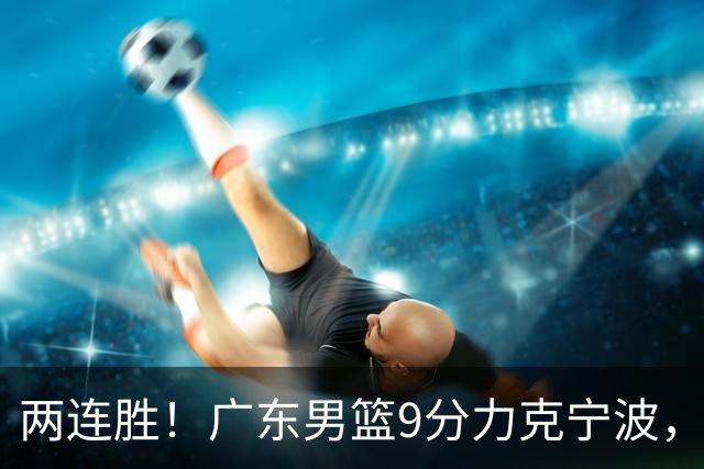 两连胜！广东男篮9分力克宁波，博日奇26+10弗格16分，胡明轩打一号位10分7助