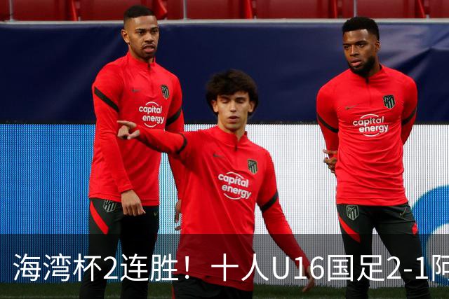 海湾杯2连胜！十人U16国足2-1阿曼 袁博涵造2球 刘凯源破门+染红