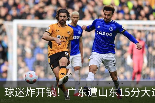 球迷炸开锅！广东遭山东15分大逆转官媒被狂刷“主教练赶紧下课”