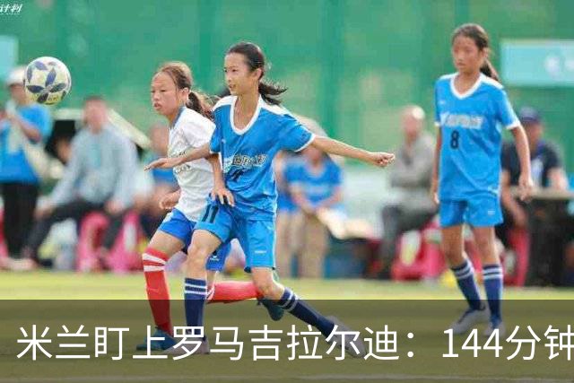 米兰盯上罗马吉拉尔迪：144分钟出场