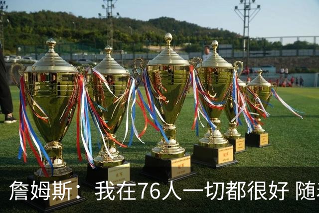 詹姆斯：我在76人一切都很好 随着时间推移我会变得更好
